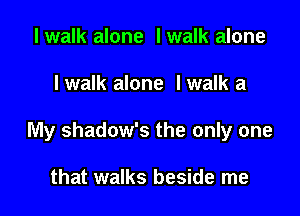I walk alone I walk alone

I walk alone Iwalk a

My shadow's the only one

that walks beside me