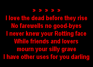 33333

I love the dead before they rise
No farewells no good-byes
I never knew your Rotting face
While friends and lovers
mourn your silly grave
I have other uses for you darling