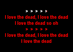 333332!

I love the dead, I love the dead
I love the dead so oh

333333

I love the dead, I love the dead
I love the dead