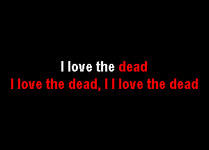 I love the dead

I love the dead, I I love the dead