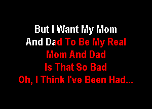 But I Want My Mom
And Dad To Be My Real
Mom And Dad

Is That 80 Bad
Oh, I Think I've Been Had...