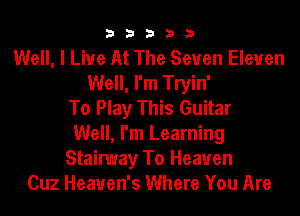 33333

Well, I Live At The Seven Eleven
Well, I'm Tryin'
To Play This Guitar
Well, I'm Learning
Stainuay To Heaven
Cuz Heaven's Where You Are