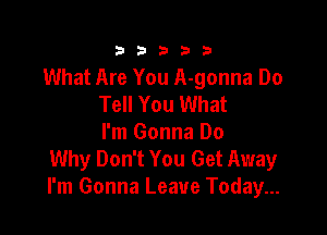 333332!

What Are You A-gonna Do
Tell You What

I'm Gonna Do
Why Don't You Get Away
I'm Gonna Leave Today...