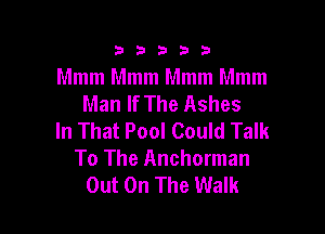 333332!

Mmm Mmm Mmm Mmm
Man If The Ashes

In That Pool Could Talk
To The Anchorman
Out On The Walk