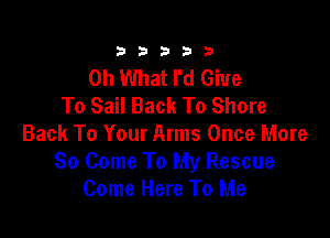 333332!

Oh What I'd Give
To Sail Back To Shore

Back To Your Arms Once More
So Come To My Rescue
Come Here To Me