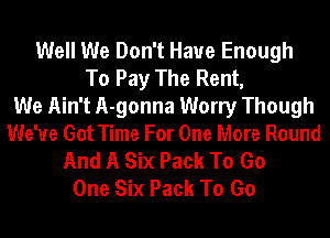 Well We Don't Have Enough
To Pay The Rent,

We Ain't A-gonna Worry Though
We've Got Time For One More Round
And A Six Pack To Go
One Six Pack To Go