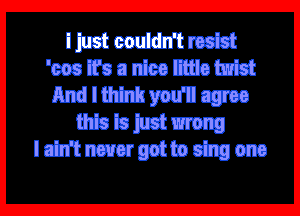 i just couldn't resist
'cos it's a nice little twist
And I think you'll agree
this is just wrong
I ain't never got to sing one

Q