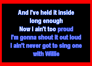 And I've held it inside
long enough
Now I ain't too proud

I'm gonna shout it out loud

I ain't never got to sing one
with Willie