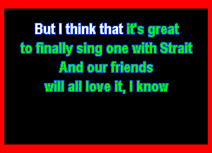 But I think that ifs great
to finally sing one with Strait
And our friends

will all love it, I know
