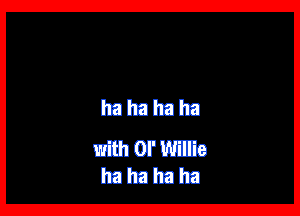 ha ha ha ha

with or Willie
ha ha ha ha