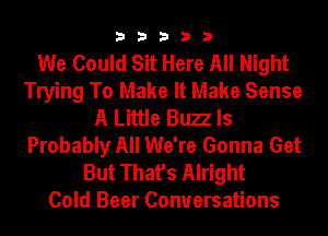 33333

We Could Sit Here All Night
Trying To Make It Make Sense
A Little Bun ls
Probably All We're Gonna Get
But That's Alright
Cold Beer Conversations