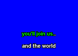you'll join us..

and the world