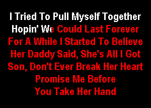 I Tried To Pull Myself Together
Hopin' We Could Last Forever
For A While I Started To Believe
Her Daddy Said, She's All I Got
Son, Don't Euer Break Her Heart
Promise Me Before
You Take Her Hand