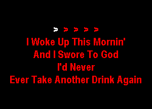 33333

I Woke Up This Mornin'
And I Swore To God

I'd Never
Ever Take Another Drink Again