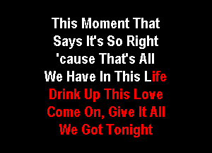 This Moment That

Says lfs So Right

'cause That's All
We Have In This Life

Drink Up This Love
Come On, Give It All
We Got Tonight