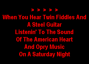 33333

When You Hear Twin Fiddles And
A Steel Guitar
Listenin' To The Sound
Of The American Heart

And Opry Music
On A Saturday Night