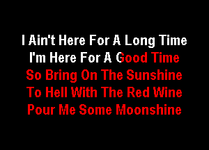 I Ain't Here For A Long Time
I'm Here For A Good Time
So Bring On The Sunshine

To Hell With The Red Wine
Pour Me Some Moonshine