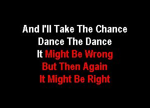 And I'll Take The Chance
Dance The Dance
It Might Be Wrong

But Then Again
It Might Be Right