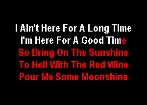 I Ain't Here For A Long Time
I'm Here For A Good Time
So Bring On The Sunshine

To Hell With The Red Wine
Pour Me Some Moonshine