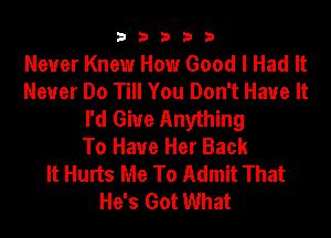 33333

Never Knew How Good I Had It
Never Do Till You Don't Have It
I'd Giue Anything
To Have Her Back
It Hurts Me To Admit That
He's Got What