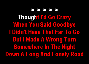 33333

Thought I'd Go Crazy
When You Said Goodbye
I Didn't Have That Far To Go
But I Made A Wrong Turn
Somewhere In The Night
Down A Long And Lonely Road