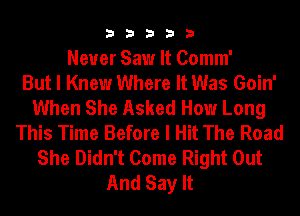 33333

Never Saw It Comm'

But I Knew Where It Was Goin'
When She Asked How Long
This Time Before I Hit The Road
She Didn't Come Right Out
And Say It