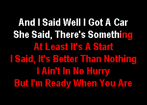 And I Said Well I Got A Car
She Said, There's Something
At Least It's A Start
I Said, It's Better Than Nothing

I Ain't In No Hurry
But I'm Ready When You Are