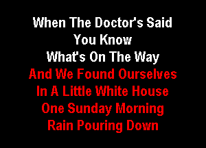When The Doctors Said
You Know
What's On The Way

And We Found Ourselves
In A Little White House
One Sunday Morning
Rain Pouring Down