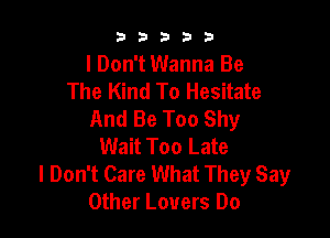 b33321

I Don't Wanna Be
The Kind To Hesitate
And Be Too Shy

Wait Too Late
I Don't Care What They Say
Other Lovers Do