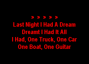 33333

Last Night I Had A Dream
Dreamtl Had It All

I Had, One Truck, One Car
One Boat, One Guitar