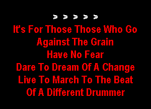 33333

It's For Those Those Who Go
Against The Grain
Have No Fear
Dare To Dream OfA Change
Live To March To The Beat
OfA Different Drummer