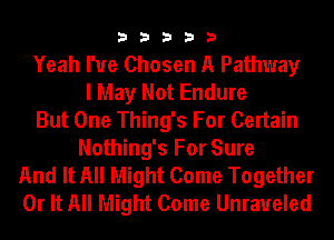 33333

Yeah I've Chosen A Pathway
I May Not Endure
But One Thing's For Certain
Nothing's For Sure
And It All Might Come Together
0r It All Might Come Unraueled