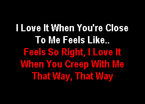 I Love It When You're Close
To Me Feels Like..
Feels So Right, I Love It

When You Creep With Me
That Way, That Way