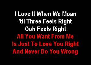 I Love It When We Moan
'til Three Feels Right
Ooh Feels Right

All You Want From Me
Is Just To Love You Right
And Never Do You Wrong