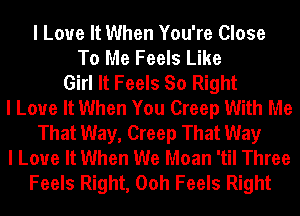 I Love It When You're Close
To Me Feels Like
Girl It Feels So Right
I Love It When You Creep With Me
That Way, Creep That Way
I Love It When We Moan 'tiI Three
Feels Right, Ooh Feels Right