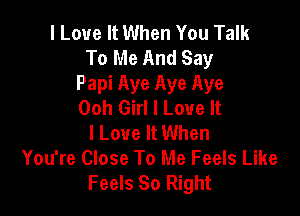 I Love It When You Talk
To Me And Say
Papi Aye Aye Aye
Ooh Girl I Love It

I Love It When
You're Close To Me Feels Like
Feels So Right