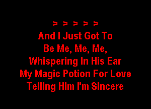333332!

And I Just Got To
Be Me, Me, Me,

Whispering In His Ear
My Magic Potion For Love
Telling Him I'm Sincere