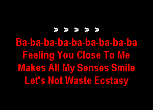 33333

Ba-ba-ba-ba-ba-ba-ba-ba-ba

Feeling You Close To Me
Makes All My Senses Smile
Lefs Not Waste Ecstasy