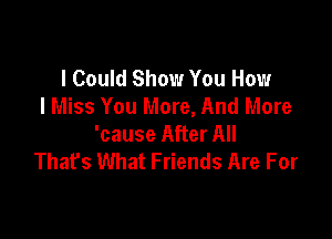 I Could Show You How
I Miss You More, And More

'cause After All
That's What Friends Are For