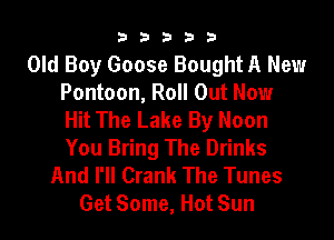 b33321

Old Boy Goose Bought A New
Pontoon, Roll Out Now
Hit The Lake By Noon

You Bring The Drinks
And I'll Crank The Tunes
Get Some, Hot Sun