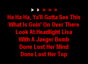 33333

Ha Ha Ha, Ya'll Gotta See This
What Is Goin' On Over There
Look At Headlight Lisa
With A Jaeger Bomb
Done Lost Her Mind
Done Lost Her Top