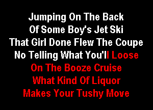 Jumping On The Back
Of Some Boy's Jet Ski
That Girl Done Flew The Coupe
No Telling What You'll Loose
On The Booze Cruise
What Kind Of Liquor
Makes Your Tushy Move
