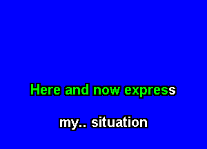 Here and now express

my.. situation