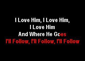 I Love Him, I Love Him,
I Love Him

And Where He Goes
I'll Follow, I'll Follow, I'll Follow