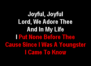 Joyful, Joyful
Lord, We Adore Thee
And In My Life

I Put None Before Thee
Cause Since I Was A Youngster
I Came To Know