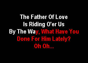 The Father Of Love
Is Riding O'er Us
By The Way, What Have You

Done For Him Lately?
Oh Oh...
