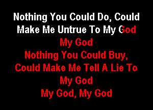 Nothing You Could Do, Could
Make Me Untrue To My God
My God
Nothing You Could Buy,

Could Make Me Tell A Lie To
My God
My God, My God