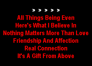 33333

All Things Being Euen
Here's What I Believe In
Nothing Matters More Than Loue
Friendship And Affection
Real Connection
It's A Gift From Above