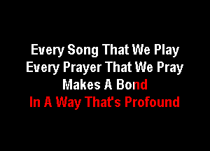 Every Song That We Play
Every Prayer That We Pray

Makes A Bond
In A Way Thafs Profound