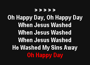 33333

Oh Happy Day, Oh Happy Day
When Jesus Washed
When Jesus Washed

When Jesus Washed
He Washed My Sins Away